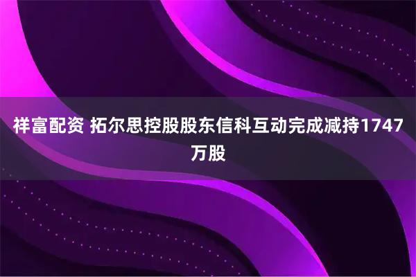 祥富配资 拓尔思控股股东信科互动完成减持1747万股