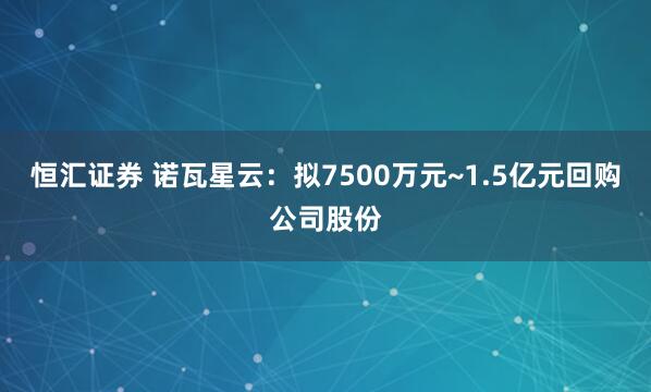 恒汇证券 诺瓦星云：拟7500万元~1.5亿元回购公司股份