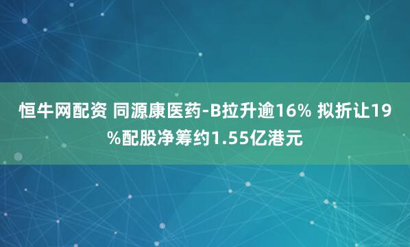 恒牛网配资 同源康医药-B拉升逾16% 拟折让19%配股净筹约1.55亿港元