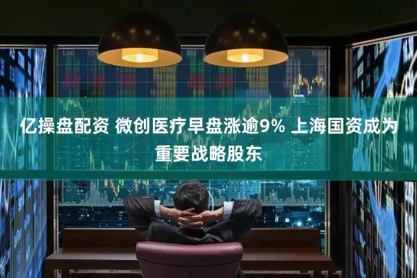 亿操盘配资 微创医疗早盘涨逾9% 上海国资成为重要战略股东