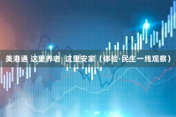 美港通 这里养老  这里安家（体验·民生一线观察）