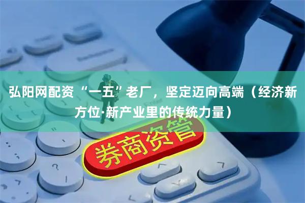 弘阳网配资 “一五”老厂，坚定迈向高端（经济新方位·新产业里的传统力量）