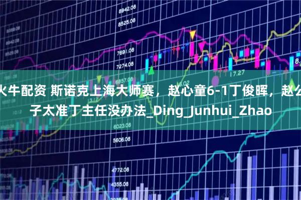 火牛配资 斯诺克上海大师赛，赵心童6-1丁俊晖，赵公子太准丁主任没办法_Ding_Junhui_Zhao