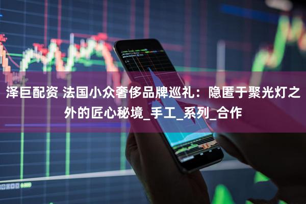 泽巨配资 法国小众奢侈品牌巡礼：隐匿于聚光灯之外的匠心秘境_手工_系列_合作