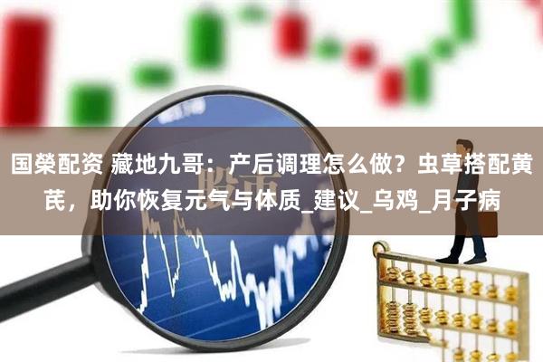 国榮配资 藏地九哥：产后调理怎么做？虫草搭配黄芪，助你恢复元气与体质_建议_乌鸡_月子病