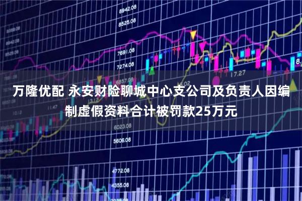 万隆优配 永安财险聊城中心支公司及负责人因编制虚假资料合计被罚款25万元