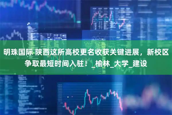 明珠国际 陕西这所高校更名收获关键进展，新校区争取最短时间入驻！_榆林_大学_建设
