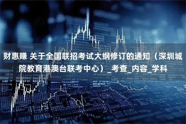 财惠赚 关于全国联招考试大纲修订的通知（深圳城院教育港澳台联考中心）_考查_内容_学科
