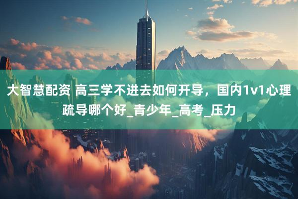 大智慧配资 高三学不进去如何开导，国内1v1心理疏导哪个好_青少年_高考_压力