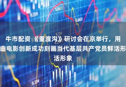 牛市配资 《重渡沟》研讨会在京举行，用戏曲电影创新成功刻画当代基层共产党员鲜活形象