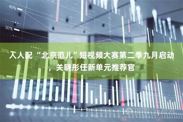 人人配 “北京范儿”短视频大赛第二季九月启动，关晓彤任新单元推荐官