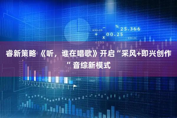 睿新策略 《听，谁在唱歌》开启“采风+即兴创作”音综新模式