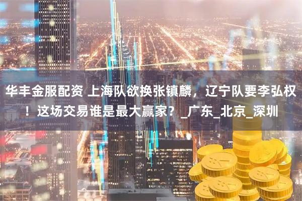 华丰金服配资 上海队欲换张镇麟，辽宁队要李弘权！这场交易谁是最大赢家？_广东_北京_深圳