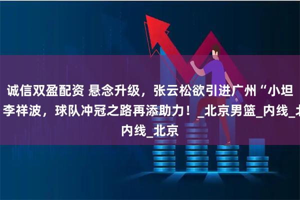 诚信双盈配资 悬念升级，张云松欲引进广州“小坦克”李祥波，球队冲冠之路再添助力！_北京男篮_内线_北京