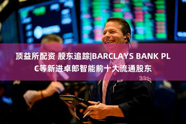 顶益所配资 股东追踪|BARCLAYS BANK PLC等新进卓郎智能前十大流通股东