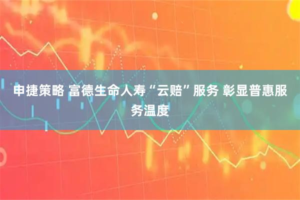 申捷策略 富德生命人寿“云赔”服务 彰显普惠服务温度