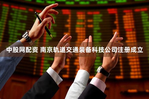 中股网配资 南京轨道交通装备科技公司注册成立