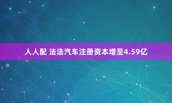 人人配 法法汽车注册资本增至4.59亿