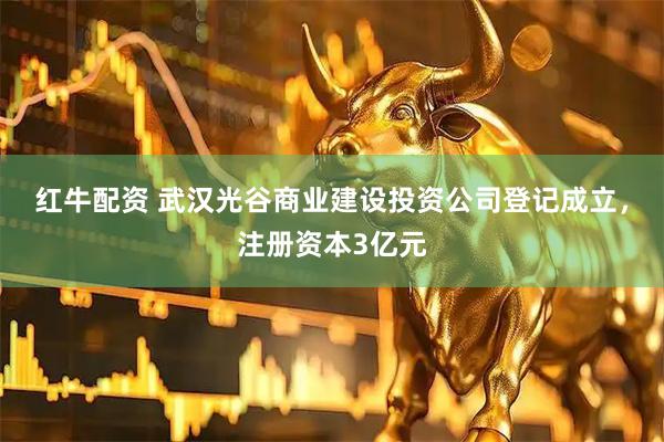 红牛配资 武汉光谷商业建设投资公司登记成立，注册资本3亿元