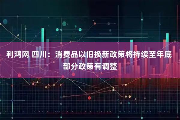 利鸿网 四川：消费品以旧换新政策将持续至年底 部分政策有调整