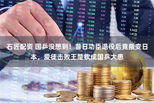 石匠配资 国乒没想到！昔日功臣退役后竟叛变日本，爱徒击败王楚钦成国乒大患