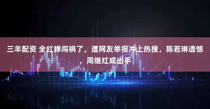 三羊配资 全红婵闯祸了，遭网友举报冲上热搜，陈若琳遗憾，周继红或出手