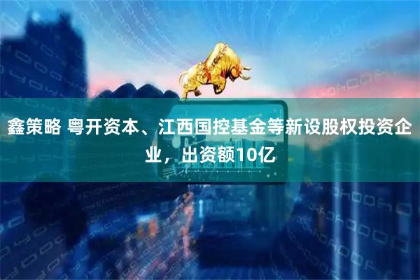 鑫策略 粤开资本、江西国控基金等新设股权投资企业，出资额10亿