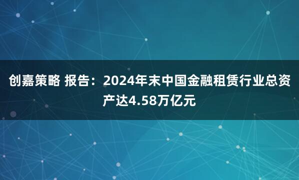 创嘉策略 报告：2024年末中国金融租赁行业总资产达4.58万亿元