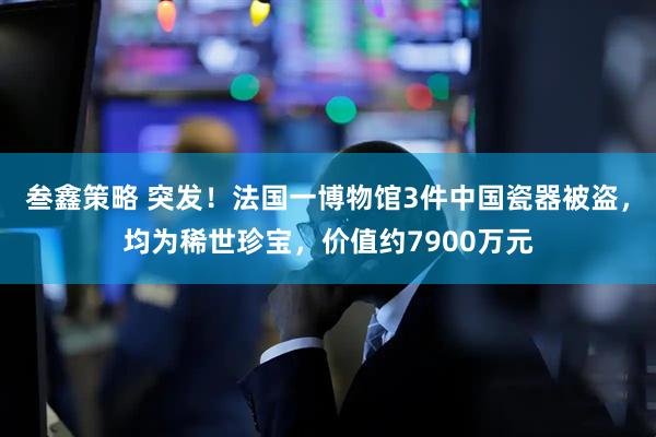 叁鑫策略 突发！法国一博物馆3件中国瓷器被盗，均为稀世珍宝，价值约7900万元
