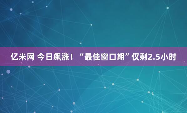 亿米网 今日飙涨！“最佳窗口期”仅剩2.5小时