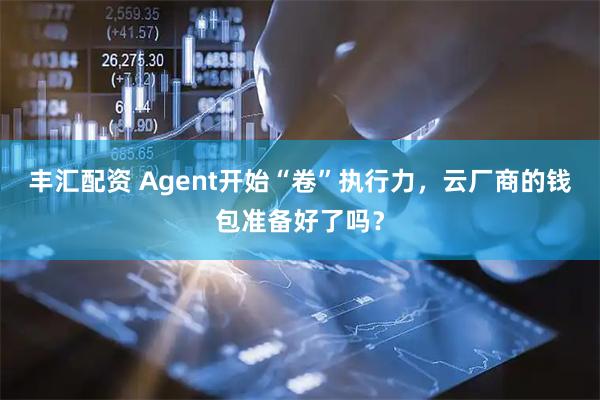 丰汇配资 Agent开始“卷”执行力，云厂商的钱包准备好了吗？