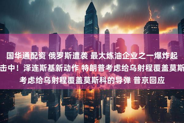 国华通配资 俄罗斯遭袭 最大炼油企业之一爆炸起火 集团军指挥所被击中！泽连斯基新动作 特朗普考虑给乌射程覆盖莫斯科的导弹 普京回应