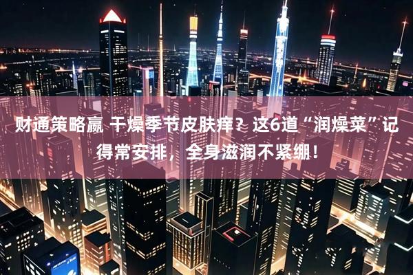 财通策略嬴 干燥季节皮肤痒？这6道“润燥菜”记得常安排，全身滋润不紧绷！