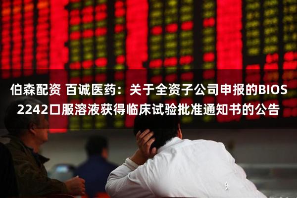 伯森配资 百诚医药：关于全资子公司申报的BIOS2242口服溶液获得临床试验批准通知书的公告