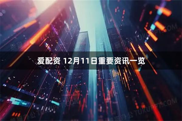 爱配资 12月11日重要资讯一览