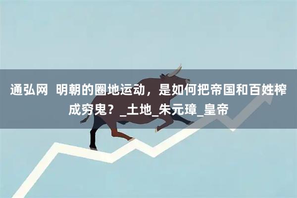 通弘网  明朝的圈地运动，是如何把帝国和百姓榨成穷鬼？_土地_朱元璋_皇帝