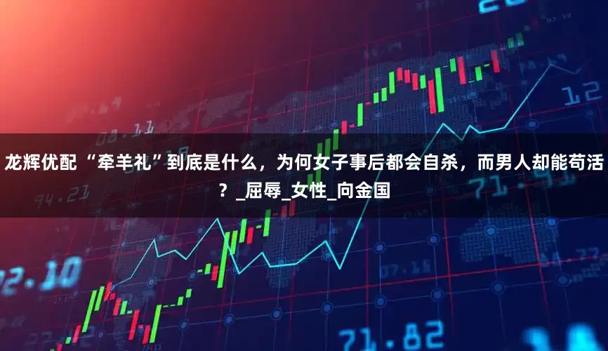 龙辉优配 “牵羊礼”到底是什么，为何女子事后都会自杀，而男人却能苟活？_屈辱_女性_向金国