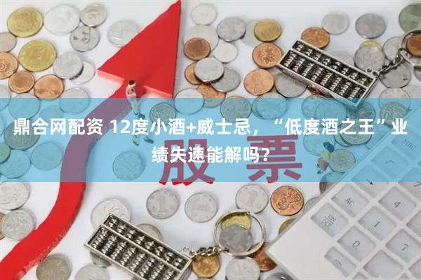 鼎合网配资 12度小酒+威士忌，“低度酒之王”业绩失速能解吗？