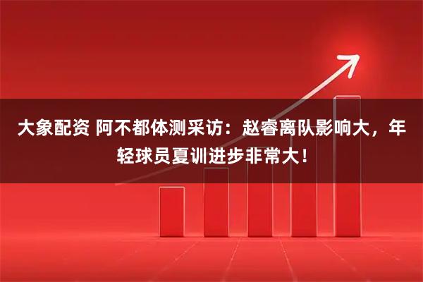大象配资 阿不都体测采访：赵睿离队影响大，年轻球员夏训进步非常大！