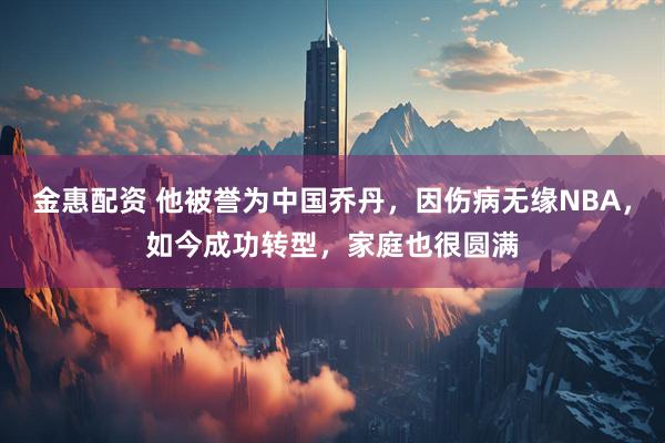 金惠配资 他被誉为中国乔丹，因伤病无缘NBA，如今成功转型，家庭也很圆满