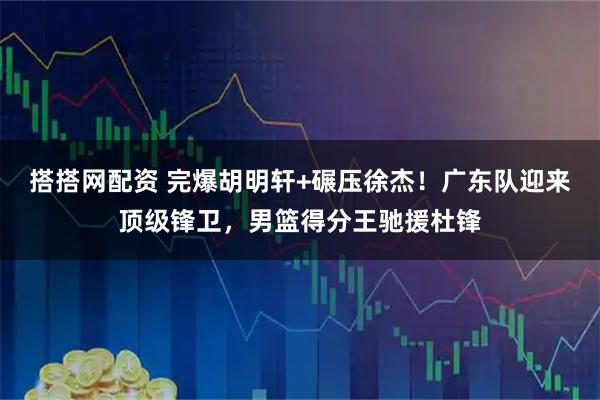 搭搭网配资 完爆胡明轩+碾压徐杰！广东队迎来顶级锋卫，男篮得分王驰援杜锋