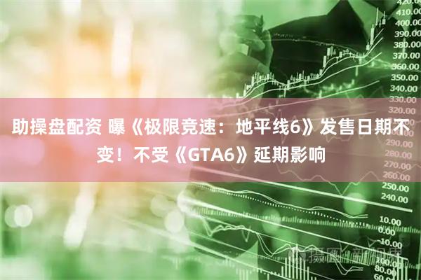 助操盘配资 曝《极限竞速：地平线6》发售日期不变！不受《GTA6》延期影响
