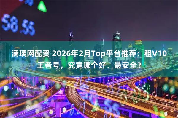 满璃网配资 2026年2月Top平台推荐：租V10王者号，究竟哪个好、最安全？
