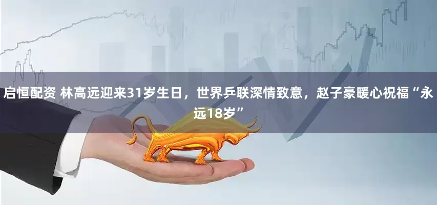 启恒配资 林高远迎来31岁生日，世界乒联深情致意，赵子豪暖心祝福“永远18岁”
