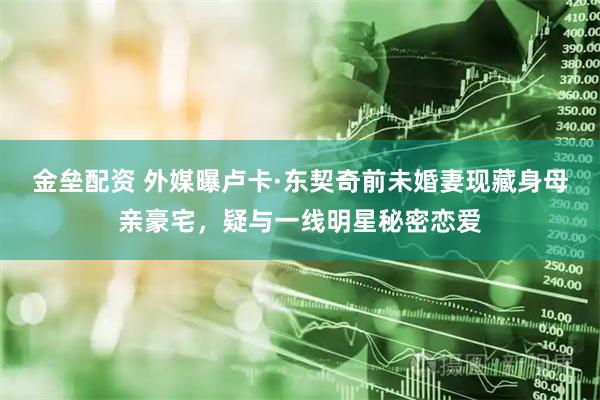 金垒配资 外媒曝卢卡·东契奇前未婚妻现藏身母亲豪宅，疑与一线明星秘密恋爱