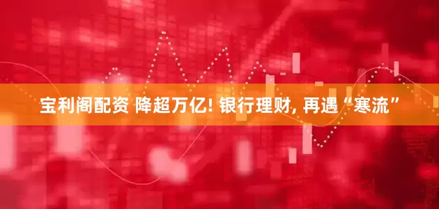 宝利阁配资 降超万亿! 银行理财, 再遇“寒流”