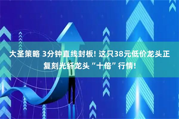 大圣策略 3分钟直线封板! 这只38元低价龙头正复刻光纤龙头“十倍”行情!